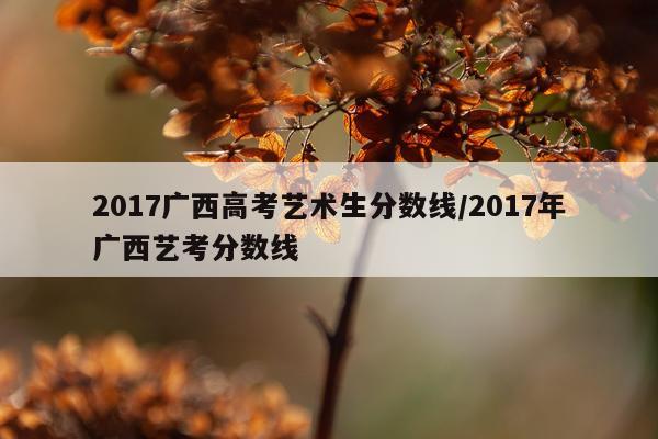 2017广西高考艺术生分数线/2017年广西艺考分数线