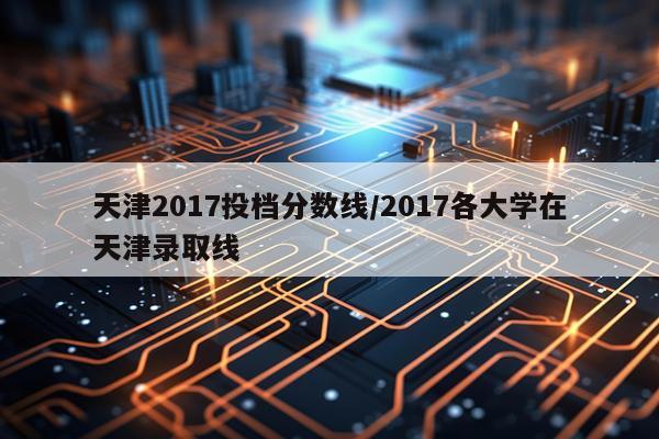 天津2017投档分数线/2017各大学在天津录取线