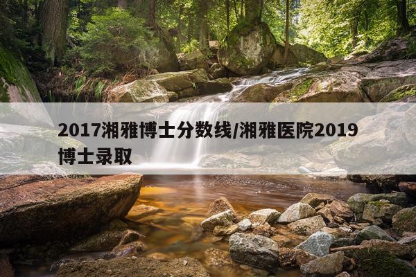 2017湘雅博士分数线/湘雅医院2019博士录取