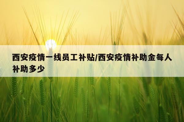 西安疫情一线员工补贴/西安疫情补助金每人补助多少