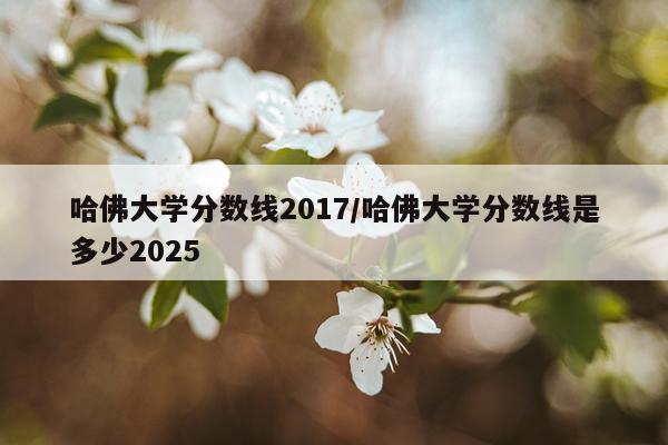哈佛大学分数线2017/哈佛大学分数线是多少2025