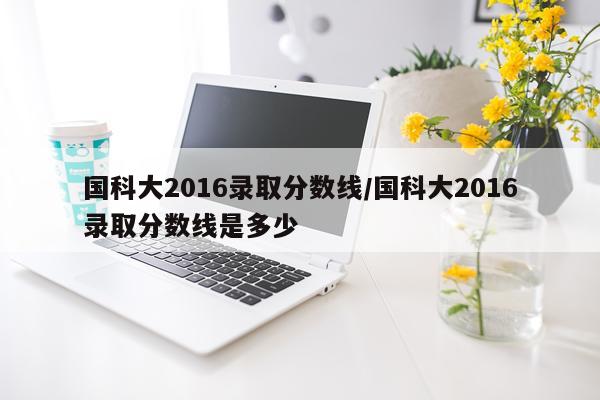 国科大2016录取分数线/国科大2016录取分数线是多少