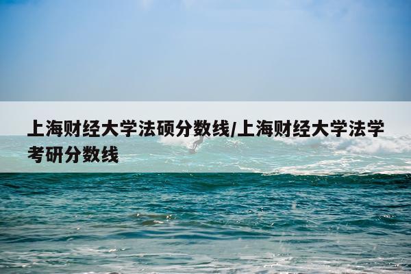 上海财经大学法硕分数线/上海财经大学法学考研分数线