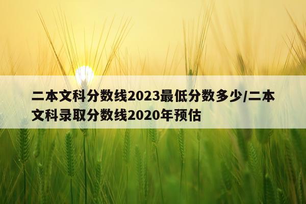 二本文科分数线2023最低分数多少/二本文科录取分数线2020年预估