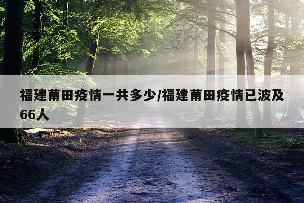 福建莆田疫情一共多少/福建莆田疫情已波及66人