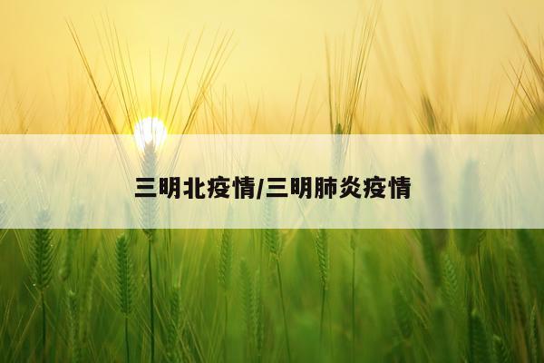 三明北疫情/三明肺炎疫情