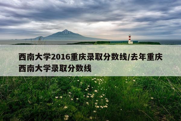 西南大学2016重庆录取分数线/去年重庆西南大学录取分数线