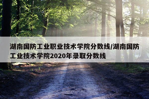 湖南国防工业职业技术学院分数线/湖南国防工业技术学院2020年录取分数线