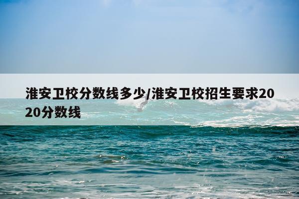 淮安卫校分数线多少/淮安卫校招生要求2020分数线