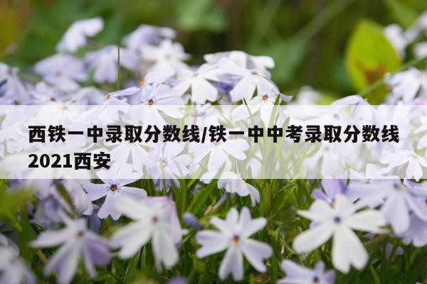 西铁一中录取分数线/铁一中中考录取分数线2021西安