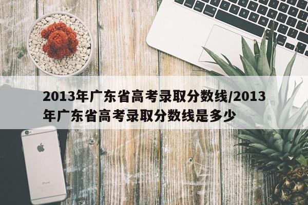 2013年广东省高考录取分数线/2013年广东省高考录取分数线是多少
