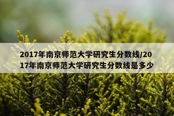2017年南京师范大学研究生分数线/2017年南京师范大学研究生分数线是多少