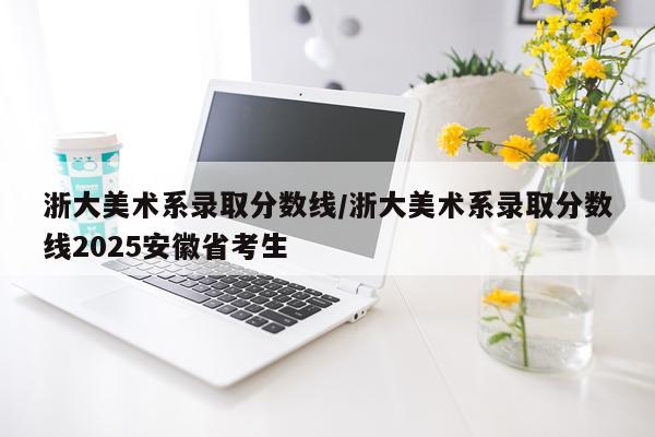 浙大美术系录取分数线/浙大美术系录取分数线2025安徽省考生