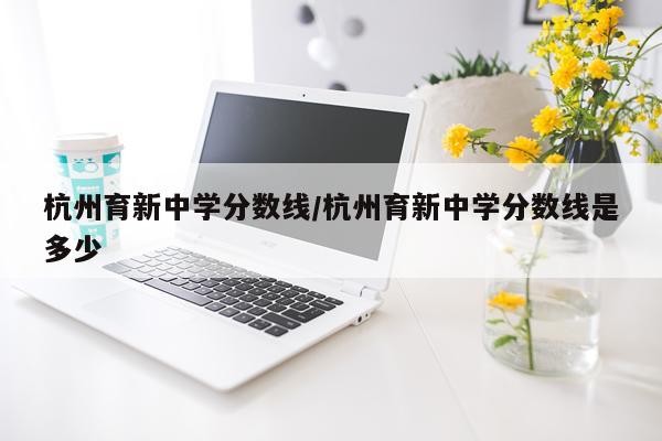 杭州育新中学分数线/杭州育新中学分数线是多少