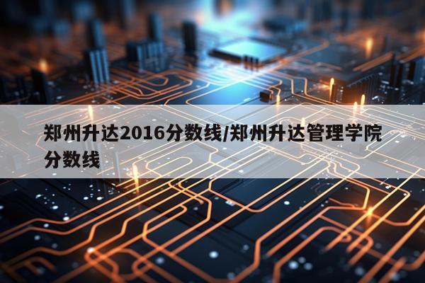 郑州升达2016分数线/郑州升达管理学院分数线