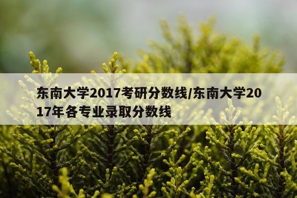 东南大学2017考研分数线/东南大学2017年各专业录取分数线