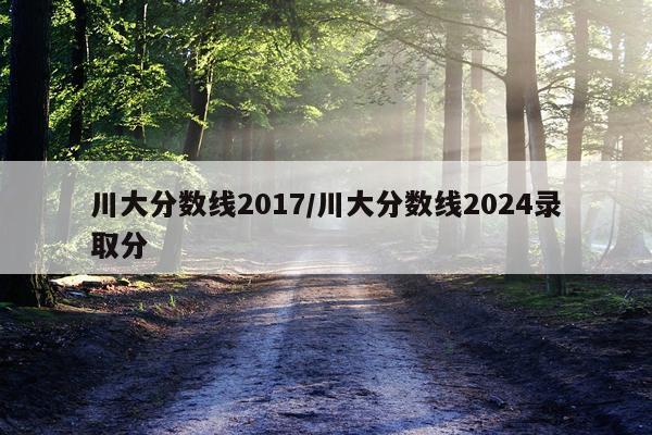 川大分数线2017/川大分数线2024录取分