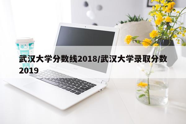 武汉大学分数线2018/武汉大学录取分数2019