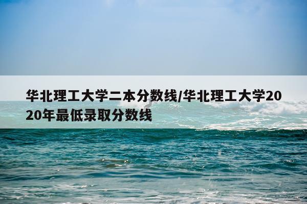 华北理工大学二本分数线/华北理工大学2020年最低录取分数线