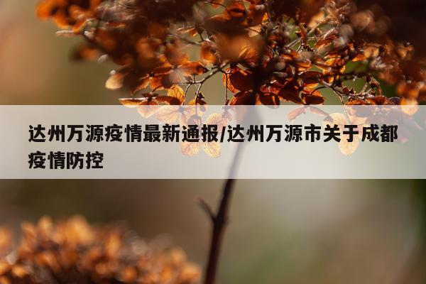 达州万源疫情最新通报/达州万源市关于成都疫情防控