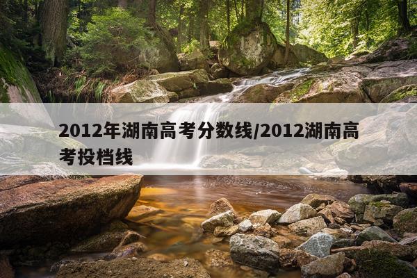 2012年湖南高考分数线/2012湖南高考投档线