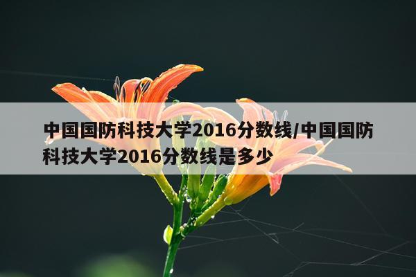 中国国防科技大学2016分数线/中国国防科技大学2016分数线是多少