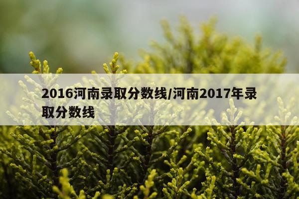 2016河南录取分数线/河南2017年录取分数线