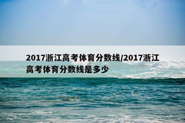 2017浙江高考体育分数线/2017浙江高考体育分数线是多少