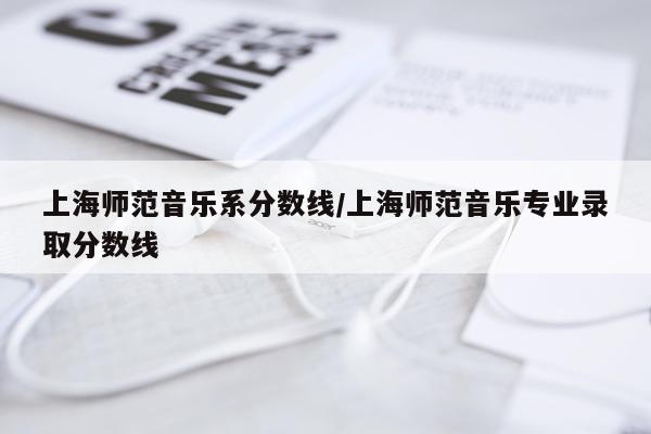 上海师范音乐系分数线/上海师范音乐专业录取分数线