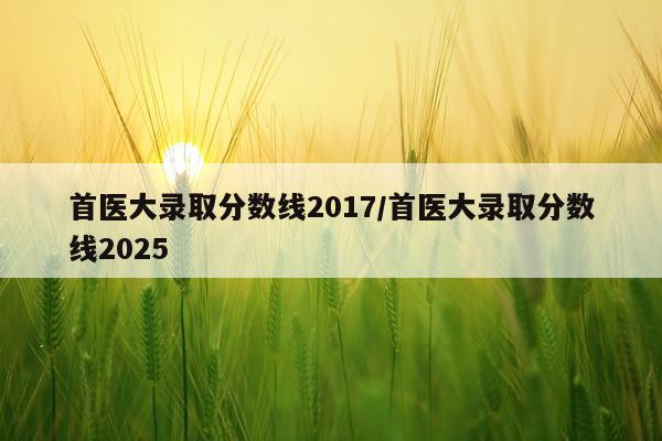 首医大录取分数线2017/首医大录取分数线2025