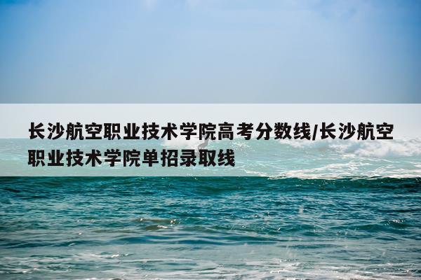 长沙航空职业技术学院高考分数线/长沙航空职业技术学院单招录取线