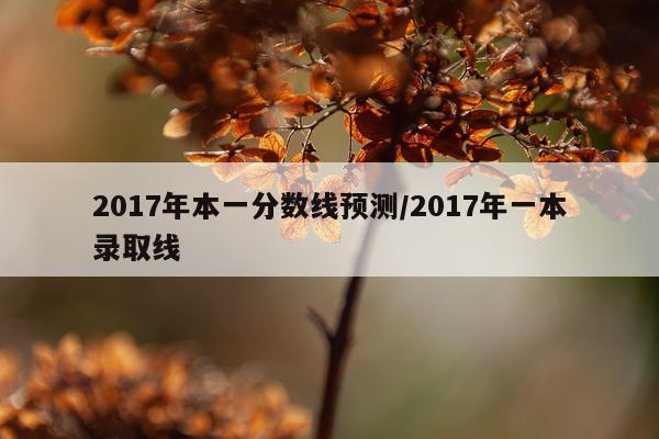 2017年本一分数线预测/2017年一本录取线
