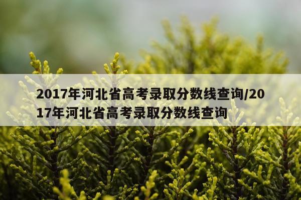 2017年河北省高考录取分数线查询/2017年河北省高考录取分数线查询