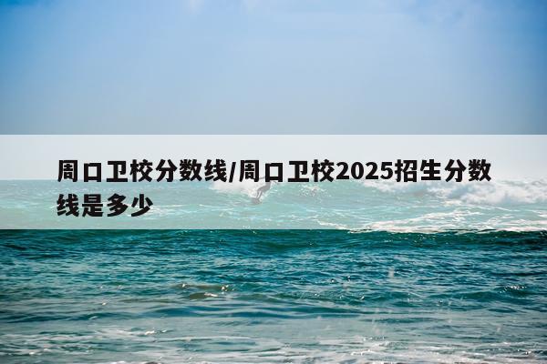 周口卫校分数线/周口卫校2025招生分数线是多少