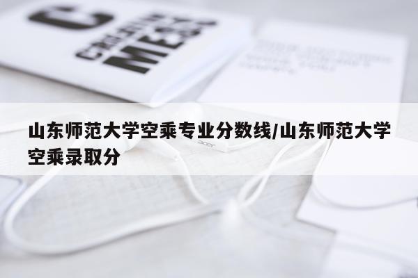 山东师范大学空乘专业分数线/山东师范大学空乘录取分