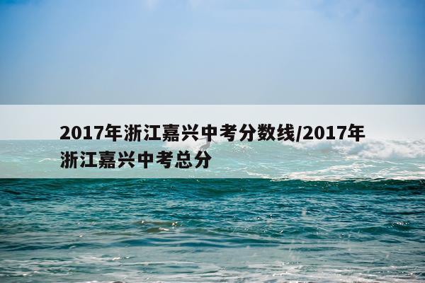 2017年浙江嘉兴中考分数线/2017年浙江嘉兴中考总分