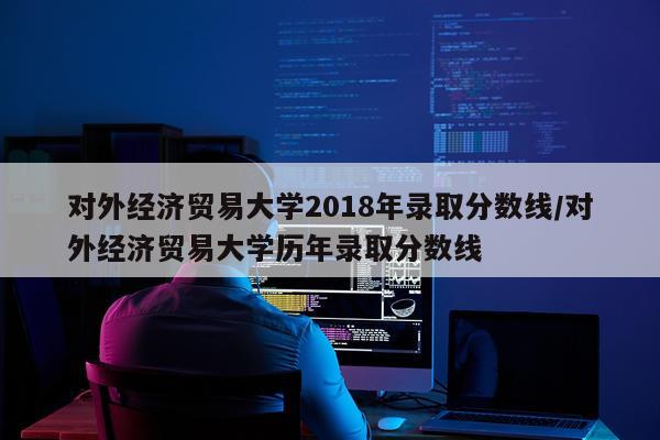 对外经济贸易大学2018年录取分数线/对外经济贸易大学历年录取分数线