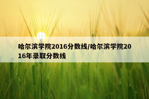 哈尔滨学院2016分数线/哈尔滨学院2016年录取分数线