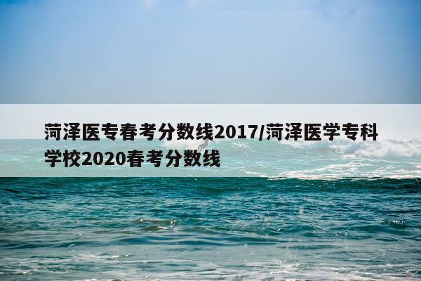 菏泽医专春考分数线2017/菏泽医学专科学校2020春考分数线