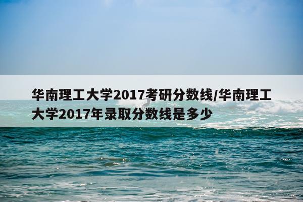 华南理工大学2017考研分数线/华南理工大学2017年录取分数线是多少