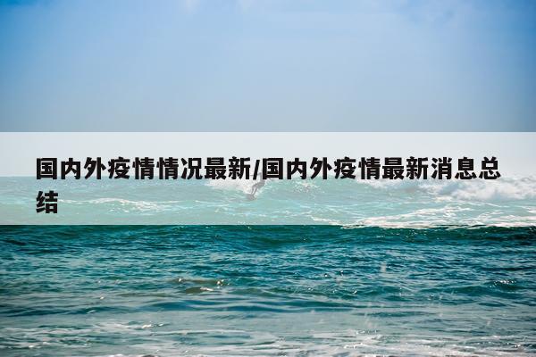 国内外疫情情况最新/国内外疫情最新消息总结