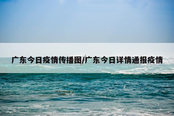 广东今日疫情传播图/广东今日详情通报疫情