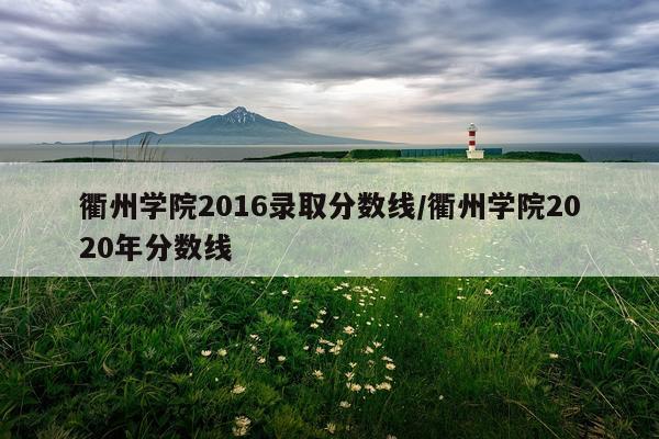 衢州学院2016录取分数线/衢州学院2020年分数线