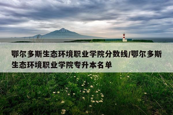 鄂尔多斯生态环境职业学院分数线/鄂尔多斯生态环境职业学院专升本名单