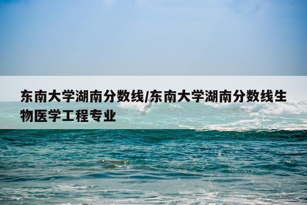 东南大学湖南分数线/东南大学湖南分数线生物医学工程专业