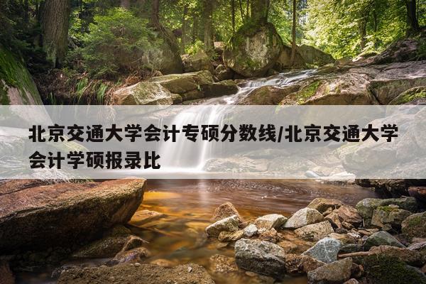 北京交通大学会计专硕分数线/北京交通大学会计学硕报录比