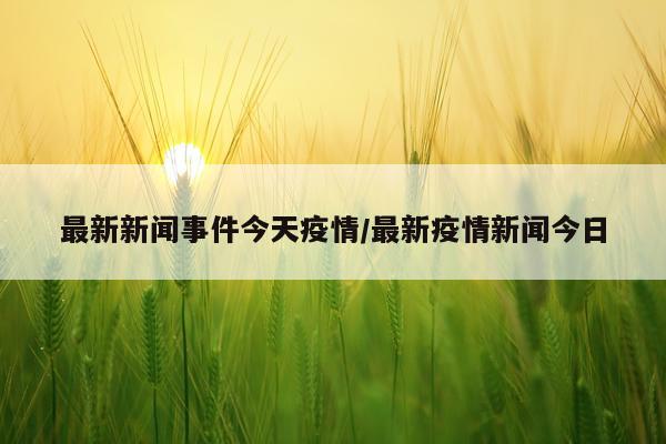 最新新闻事件今天疫情/最新疫情新闻今日