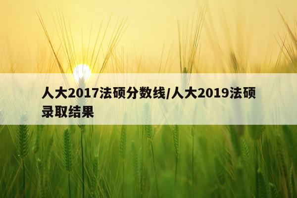 人大2017法硕分数线/人大2019法硕录取结果
