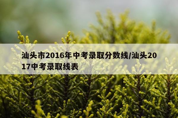 汕头市2016年中考录取分数线/汕头2017中考录取线表