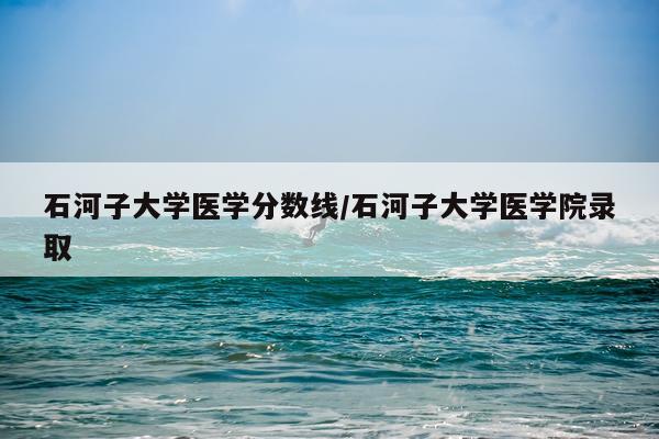 石河子大学医学分数线/石河子大学医学院录取